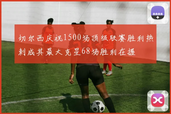 切尔西庆祝1500场顶级联赛胜利热刺成其最大克星68场胜利在握