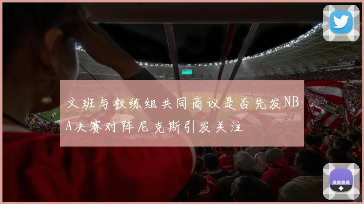 文班与教练组共同商议是否先发NBA决赛对阵尼克斯引发关注
