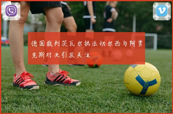 德国裁判茨瓦尔执法切尔西与阿贾克斯对决引发关注