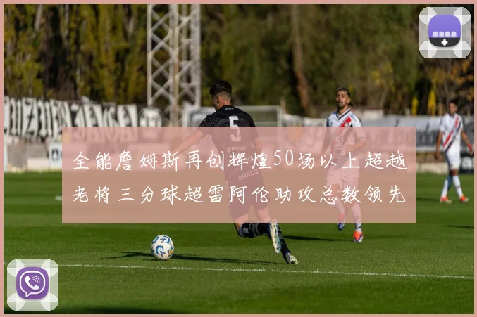 全能詹姆斯再创辉煌50场以上超越老将三分球超雷阿伦助攻总数领先隆多