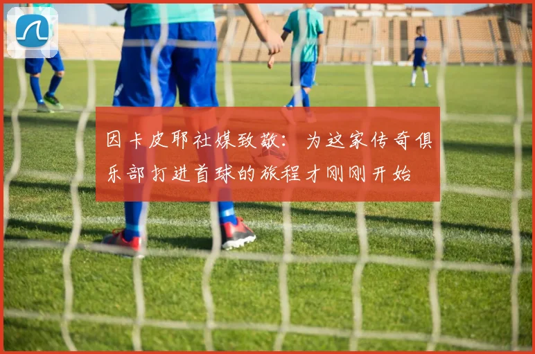因卡皮耶社媒致敬：为这家传奇俱乐部打进首球的旅程才刚刚开始