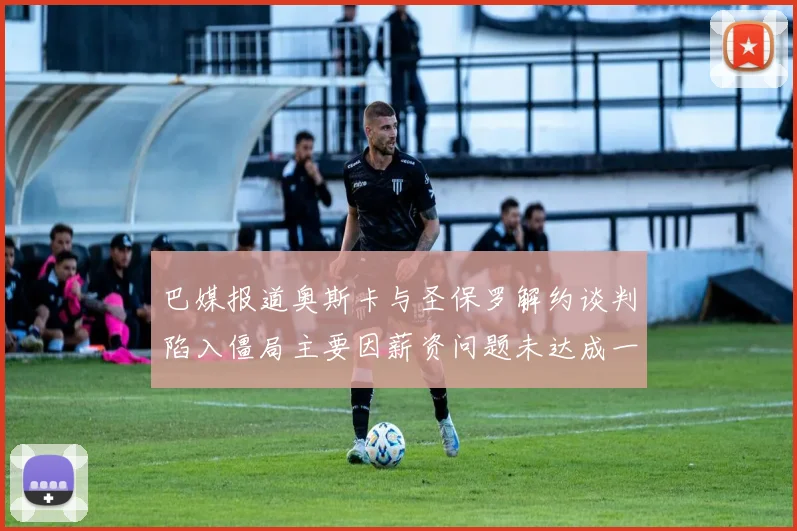 巴媒报道奥斯卡与圣保罗解约谈判陷入僵局主要因薪资问题未达成一致