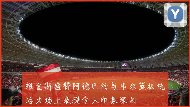 维金斯盛赞阿德巴约与韦尔篮板统治力场上表现令人印象深刻