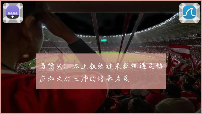 马德兴：本土教练迎来新机遇足协应加大对土帅的培养力度