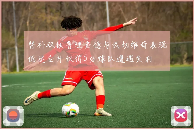 替补双铁普理查德与武切维奇表现低迷合计仅得5分球队遭遇失利