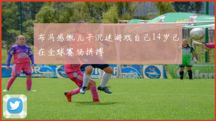 布冯感慨儿子沉迷游戏自己14岁已在全球赛场拼搏