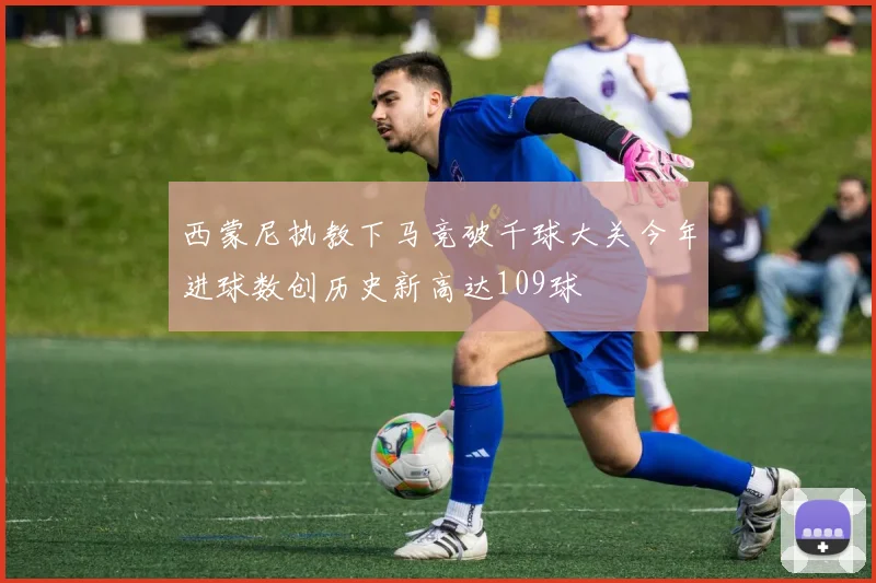 西蒙尼执教下马竞破千球大关今年进球数创历史新高达109球