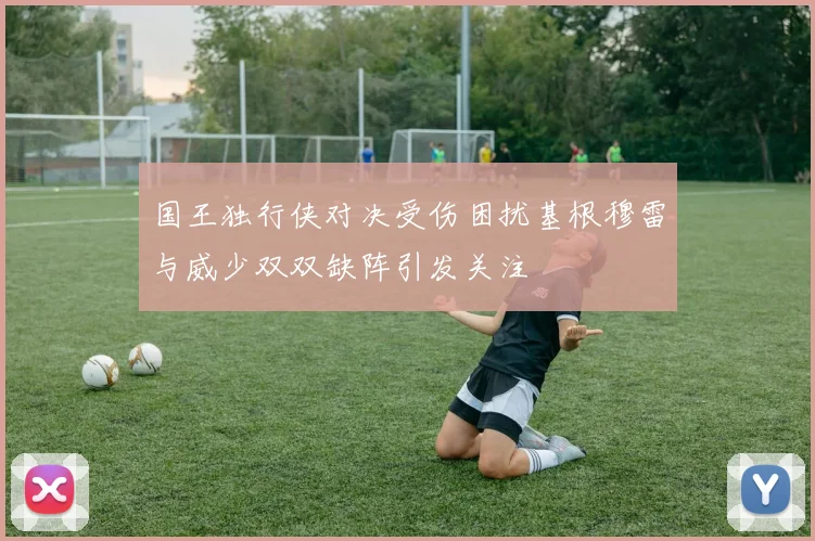 国王独行侠对决受伤困扰基根穆雷与威少双双缺阵引发关注