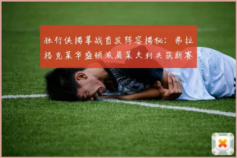 独行侠揭幕战首发阵容揭秘：弗拉格克莱华盛顿浓眉莱夫利共筑新赛季希望