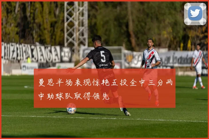 曼恩半场表现惊艳五投全中三分两中助球队取得领先