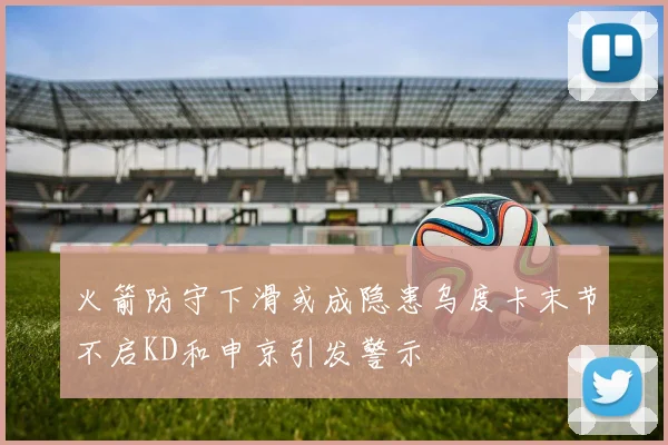 火箭防守下滑或成隐患乌度卡末节不启KD和申京引发警示
