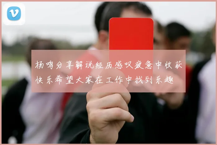 杨鸣分享解说经历感叹疲惫中收获快乐希望大家在工作中找到乐趣