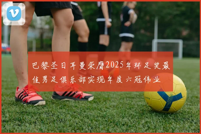 巴黎圣日耳曼荣膺2025年环足奖最佳男足俱乐部实现年度六冠伟业