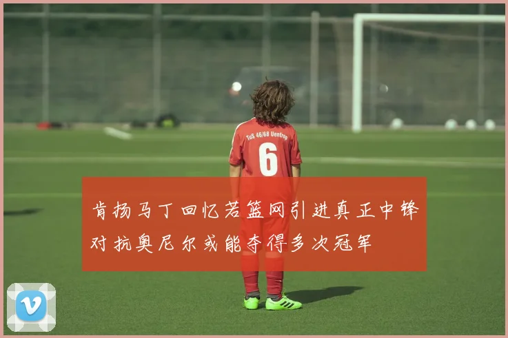 肯扬马丁回忆若篮网引进真正中锋对抗奥尼尔或能夺得多次冠军