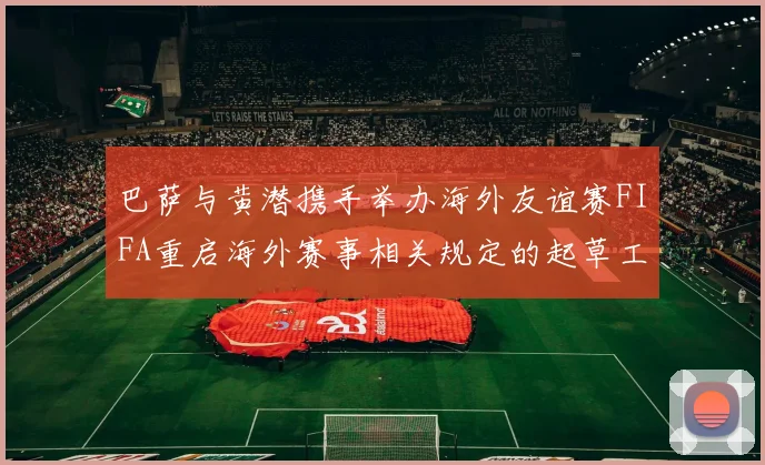 巴萨与黄潜携手举办海外友谊赛FIFA重启海外赛事相关规定的起草工作