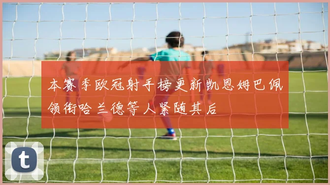本赛季欧冠射手榜更新凯恩姆巴佩领衔哈兰德等人紧随其后