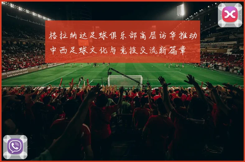 格拉纳达足球俱乐部高层访华推动中西足球文化与竞技交流新篇章