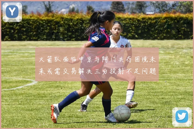火箭队面临申京与阿门共存困境未来或需交易解决三分投射不足问题