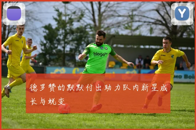 德罗赞的默默付出助力队内新星成长与蜕变