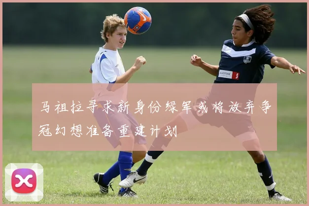 马祖拉寻求新身份绿军或将放弃争冠幻想准备重建计划