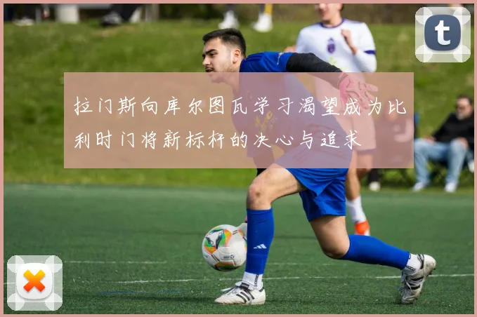 拉门斯向库尔图瓦学习渴望成为比利时门将新标杆的决心与追求