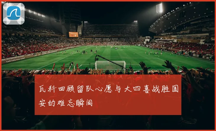 瓦科回顾留队心愿与大四喜战胜国安的难忘瞬间